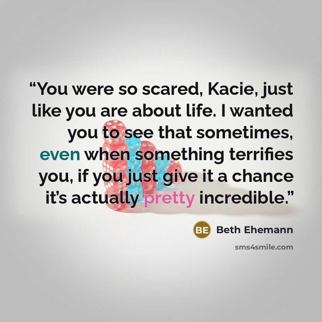 “You were so scared, Kacie, just like you are about life. I wanted you to see that sometimes, even when something terrifies you, if you just give it a chance it’s actually pretty incredible.” quote by Beth Ehemann