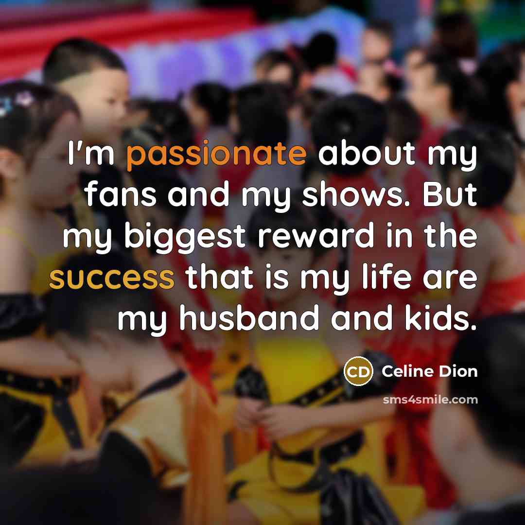 “I'm passionate about my fans and my shows. But my biggest reward in the success that is my life are my husband and kids.” quote by Celine Dion