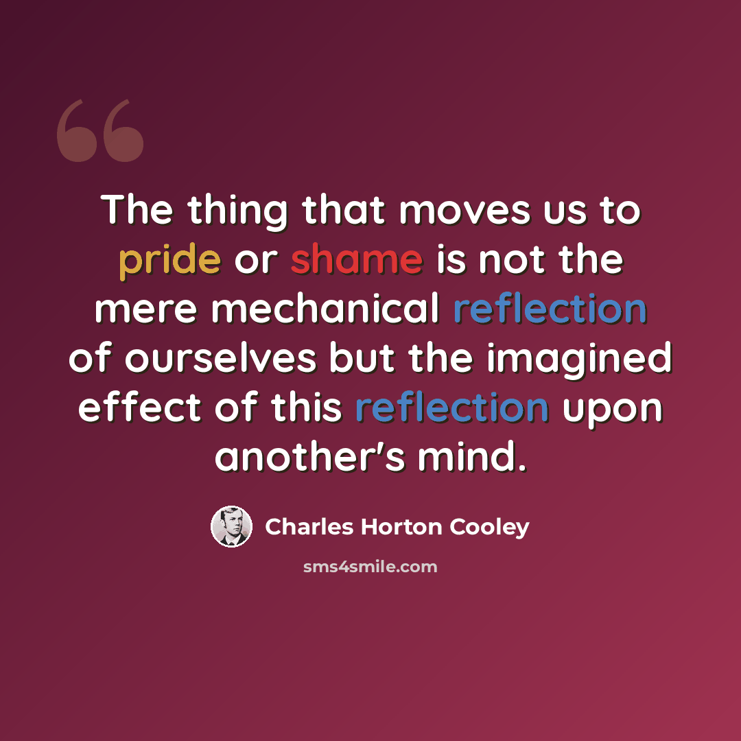 “The thing that moves us to pride or shame is not the mere mechanical reflection of ourselves but the imagined effect of this reflection upon another's mind.” quote by Charles Horton Cooley