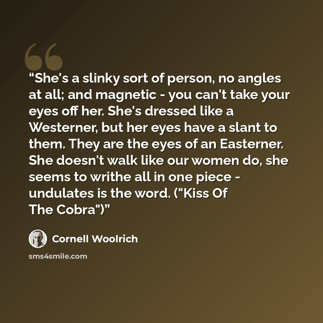 “She's a slinky sort of person, no angles at all; and magnetic - you can't take your eyes off her. She's dressed like a Westerner, but her eyes have a slant to them. They are the eyes of an Easterner. She doesn't walk like our women do, she seems to writhe all in one piece - undulates is the word…” quote by Cornell Woolrich
