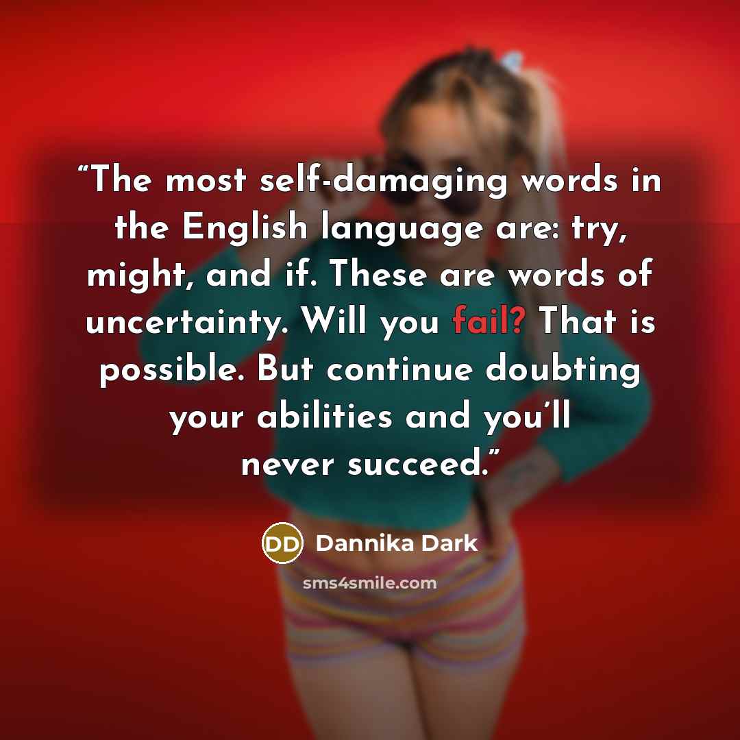 “The most self-damaging words in the English language are: try, might, and if. These are words of uncertainty. Will you fail? That is possible. But continue doubting your abilities and you’ll never succeed.” quote by Dannika Dark