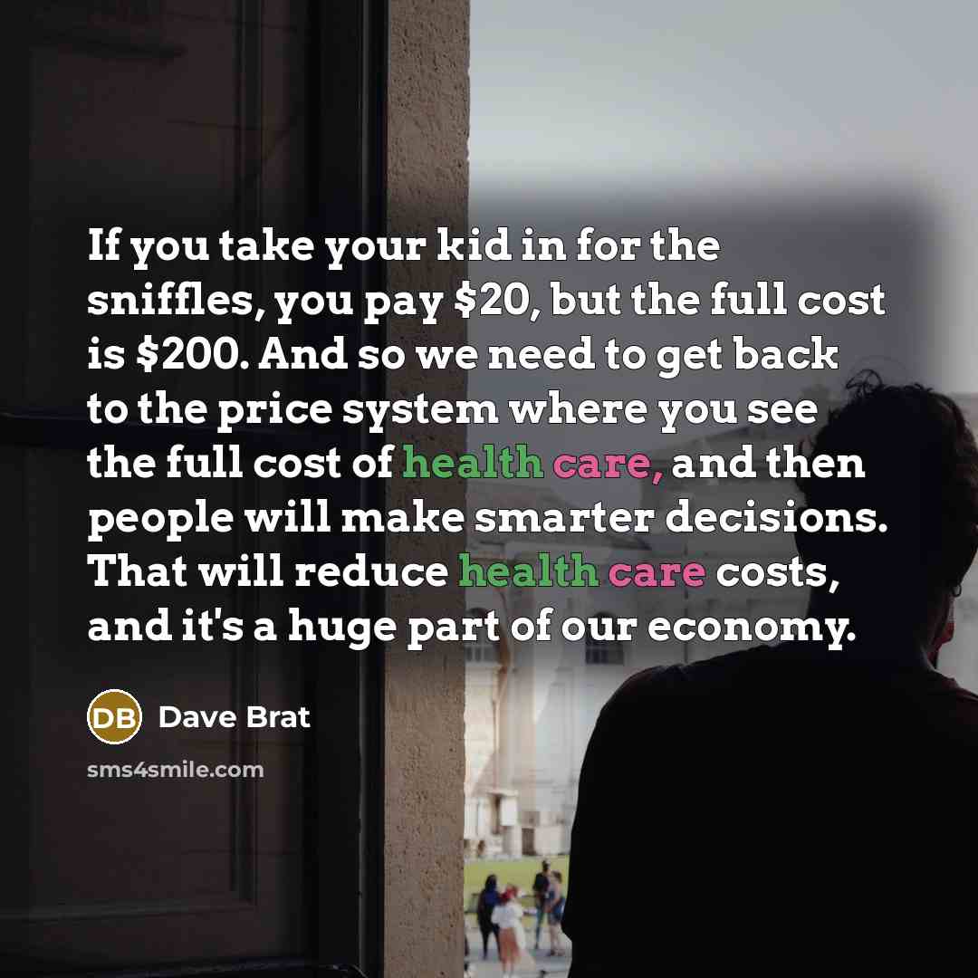 “If you take your kid in for the sniffles, you pay $20, but the full cost is $200. And so we need to get back to the price system where you see the full cost of health care, and then people will make smarter decisions. That will reduce health care costs, and it's a huge part of our economy.” quote by Dave Brat