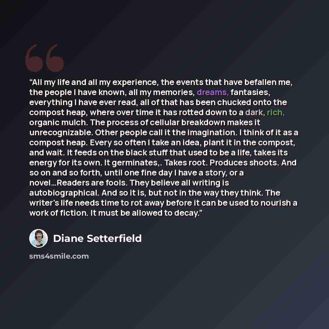 “All my life and all my experience, the events that have befallen me, the people I have known, all my memories, dreams, fantasies, everything I have ever read, all of that has been chucked onto the compost heap, where over time it has rotted down to a dark, rich, organic mulch. The process of…” quote by Diane Setterfield