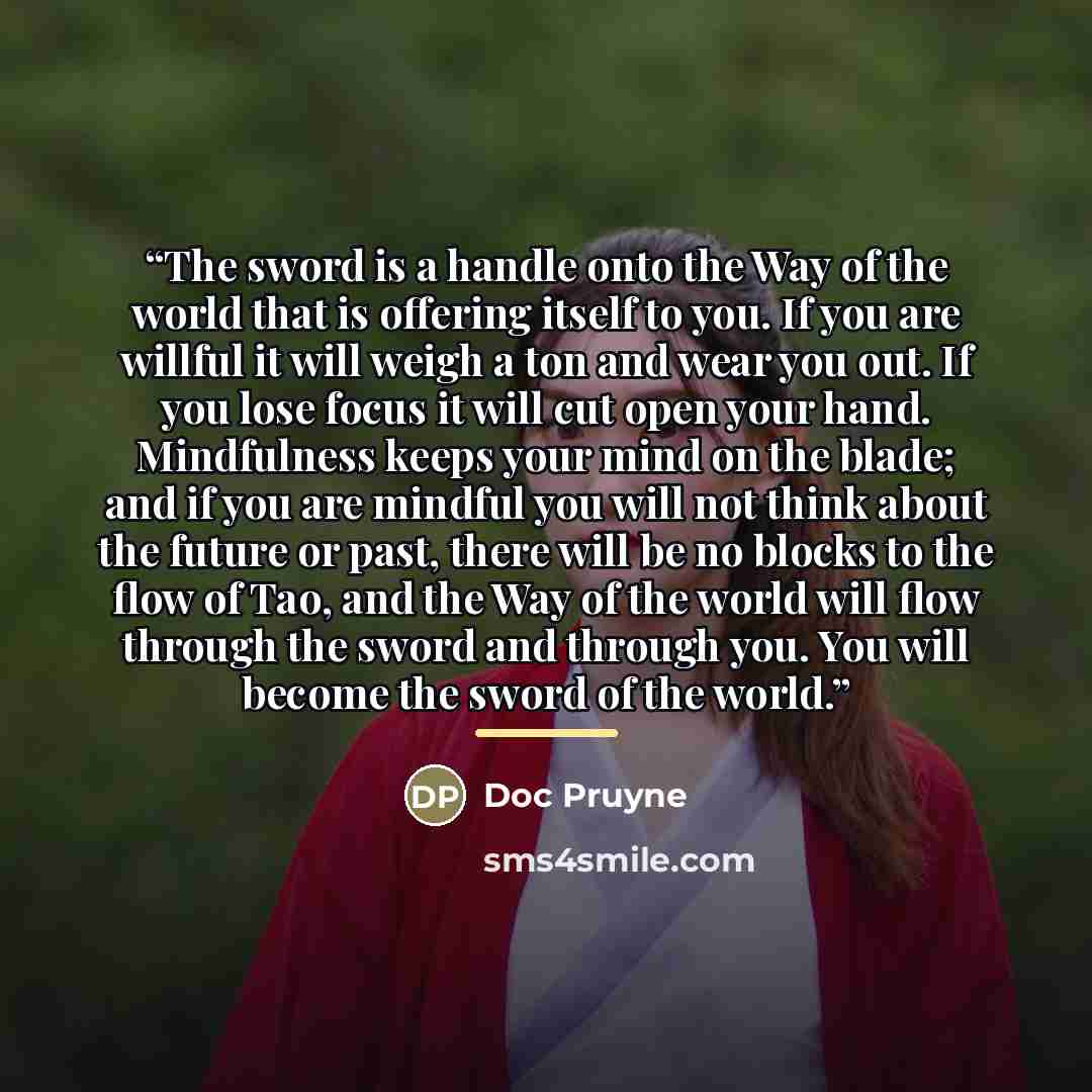 “The sword is a handle onto the Way of the world that is offering itself to you. If you are willful it will weigh a ton and wear you out. If you lose focus it will cut open your hand. Mindfulness keeps your mind on the blade; and if you are mindful you will not think about the future or past, there…” quote by Doc Pruyne