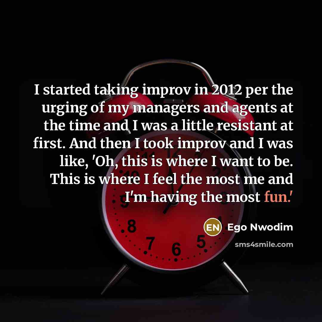 “I started taking improv in 2012 per the urging of my managers and agents at the time and I was a little resistant at first. And then I took improv and I was like, 'Oh, this is where I want to be. This is where I feel the most me and I'm having the most fun.'” quote by Ego Nwodim