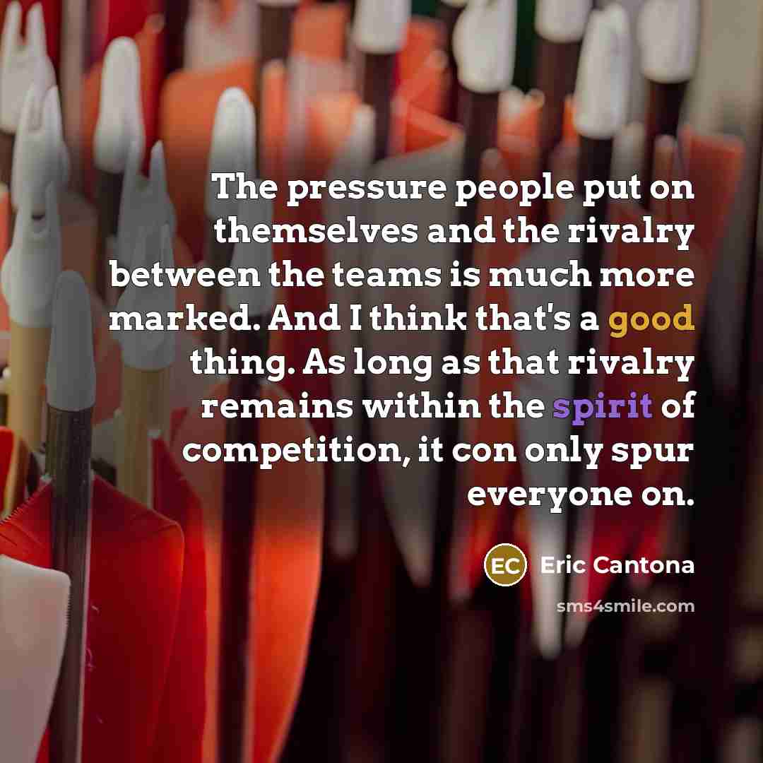 “The pressure people put on themselves and the rivalry between the teams is much more marked. And I think that's a good thing. As long as that rivalry remains within the spirit of competition, it con only spur everyone on.” quote by Eric Cantona