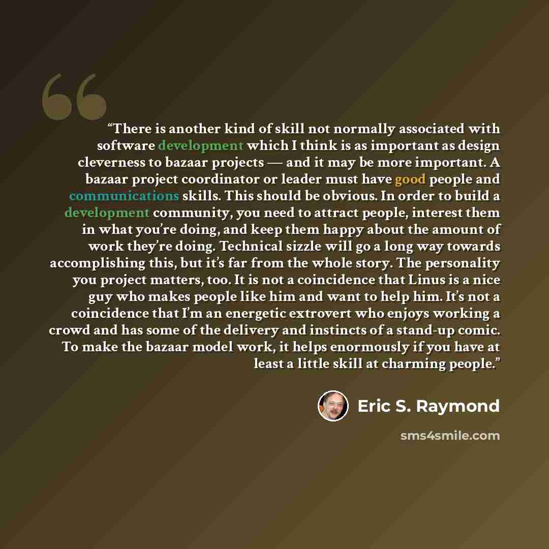 “There is another kind of skill not normally associated with software development which I think is as important as design cleverness to bazaar projects — and it may be more important. A bazaar project coordinator or leader must have good people and communications skills. This should be obvious. In…” quote by Eric S. Raymond