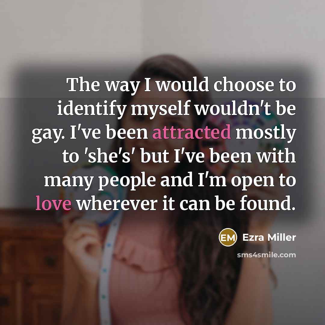 “The way I would choose to identify myself wouldn't be gay. I've been attracted mostly to 'she's' but I've been with many people and I'm open to love wherever it can be found.” quote by Ezra Miller