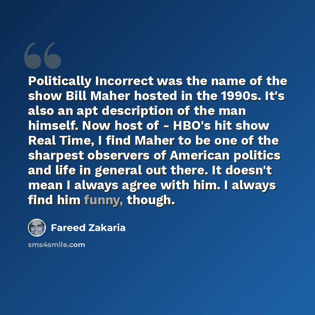 “Politically Incorrect was the name of the show Bill Maher hosted in the 1990s. It's also an apt description of the man himself. Now host of - HBO's hit show Real Time, I find Maher to be one of the sharpest observers of American politics and life in general out there. It doesn't mean I always…” quote by Fareed Zakaria