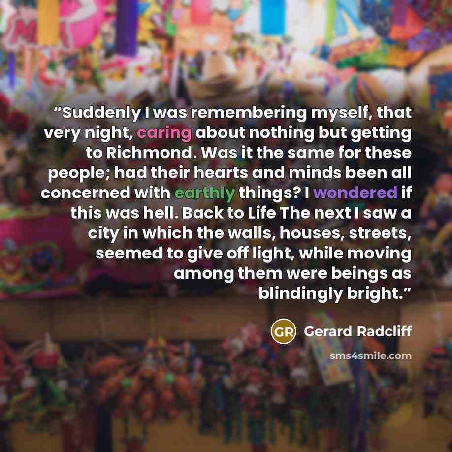 “Suddenly I was remembering myself, that very night, caring about nothing but getting to Richmond. Was it the same for these people; had their hearts and minds been all concerned with earthly things? I wondered if this was hell. Back to Life The next I saw a city in which the walls, houses…” quote by Gerard Radcliff