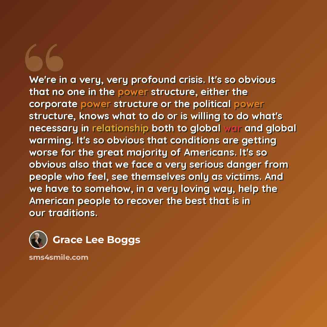 “We're in a very, very profound crisis. It's so obvious that no one in the power structure, either the corporate power structure or the political power structure, knows what to do or is willing to do what's necessary in relationship both to global war and global warming. It's so obvious that…” quote by Grace Lee Boggs