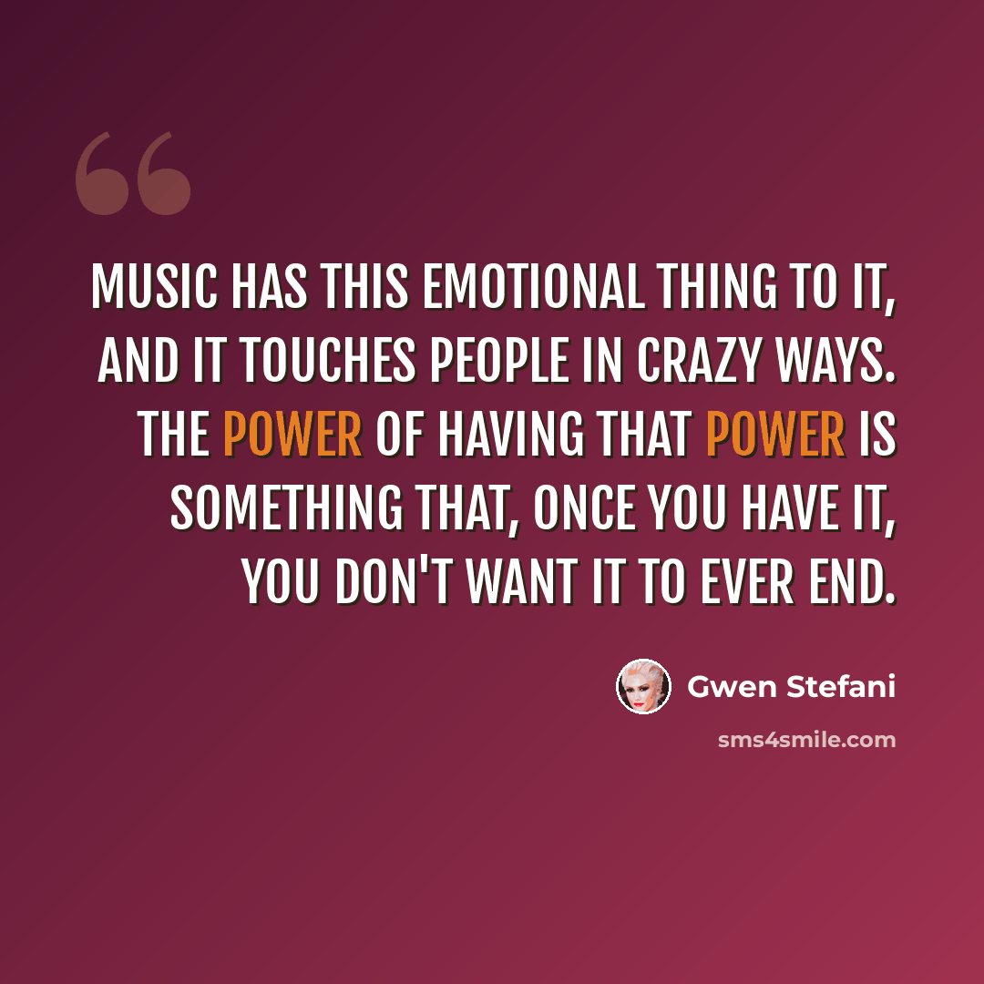 “Music has this emotional thing to it, and it touches people in crazy ways. The power of having that power is something that, once you have it, you don't want it to ever end.” quote by Gwen Stefani
