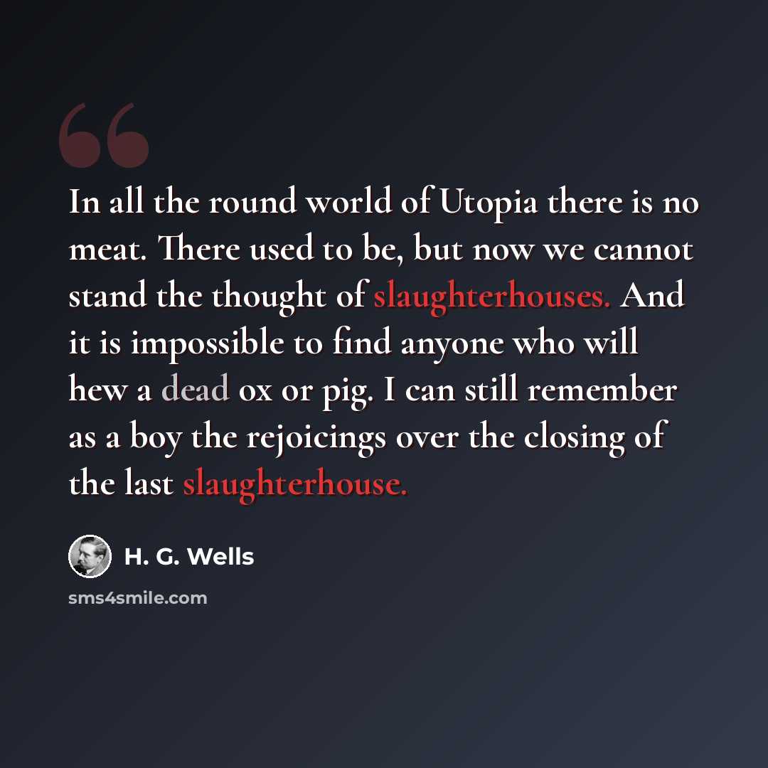 “In all the round world of Utopia there is no meat. There used to be, but now we cannot stand the thought of slaughterhouses. And it is impossible to find anyone who will hew a dead ox or pig. I can still remember as a boy the rejoicings over the closing of the last slaughterhouse.” quote by H. G. Wells