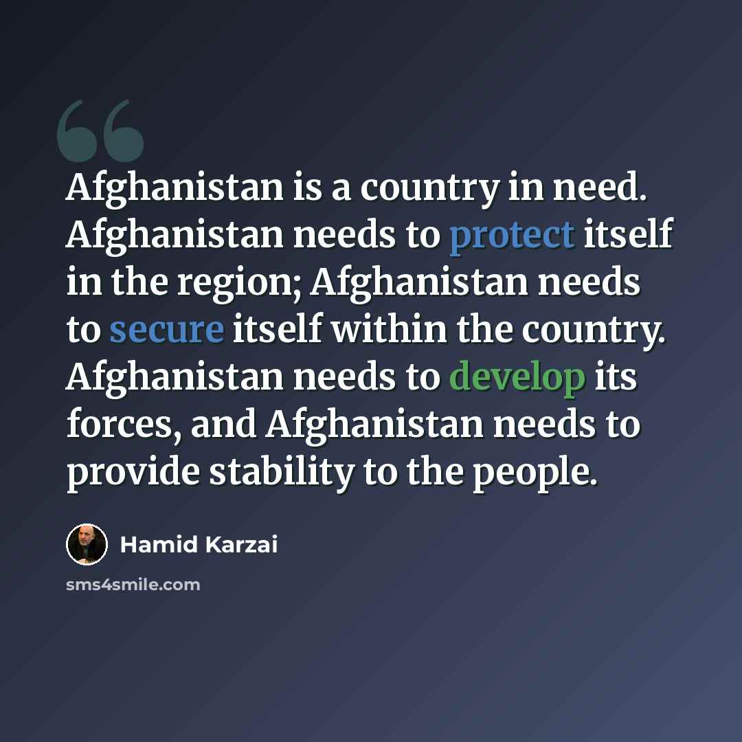 “Afghanistan is a country in need. Afghanistan needs to protect itself in the region; Afghanistan needs to secure itself within the country. Afghanistan needs to develop its forces, and Afghanistan needs to provide stability to the people.” quote by Hamid Karzai