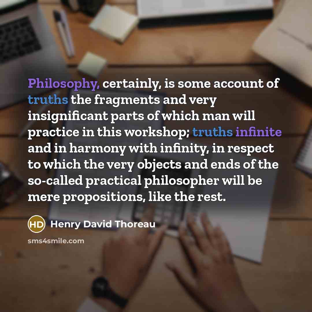 “Philosophy, certainly, is some account of truths the fragments and very insignificant parts of which man will practice in this workshop; truths infinite and in harmony with infinity, in respect to which the very objects and ends of the so-called practical philosopher will be mere propositions…” quote by Henry David Thoreau