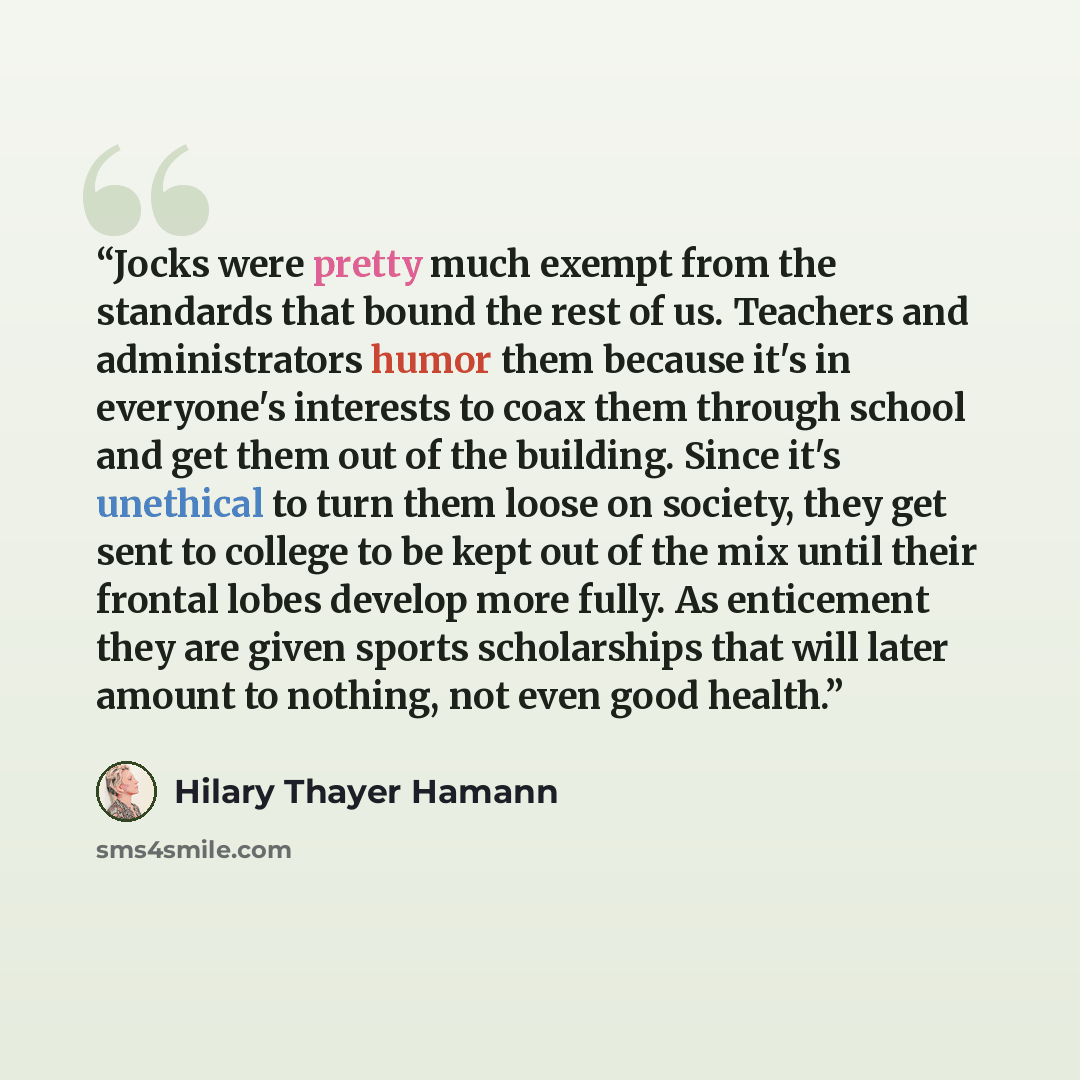 “Jocks were pretty much exempt from the standards that bound the rest of us. Teachers and administrators humor them because it's in everyone's interests to coax them through school and get them out of the building. Since it's unethical to turn them loose on society, they get sent to college to be…” quote by Hilary Thayer Hamann