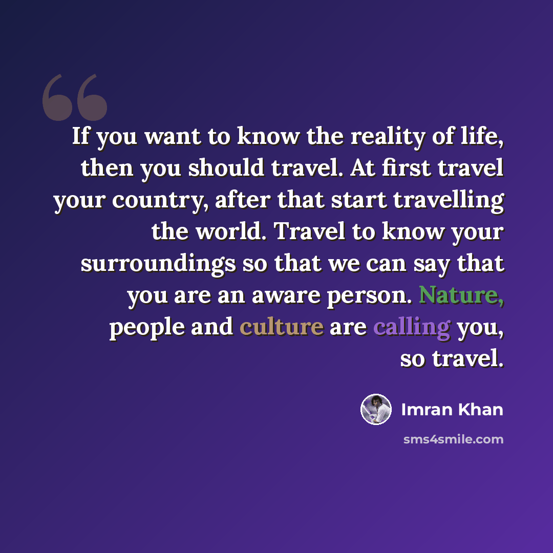 “If you want to know the reality of life, then you should travel. At first travel your country, after that start travelling the world. Travel to know your surroundings so that we can say that you are an aware person. Nature, people and culture are calling you, so travel.” quote by Imran Khan