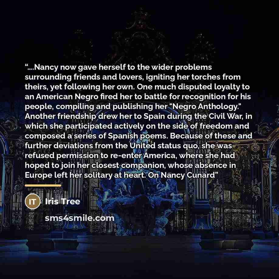 “….Nancy now gave herself to the wider problems surrounding friends and lovers, igniting her torches from theirs, yet following her own. One much disputed loyalty to an American Negro fired her to battle for recognition for his people, compiling and publishing her "Negro Anthology." Another…” quote by Iris Tree