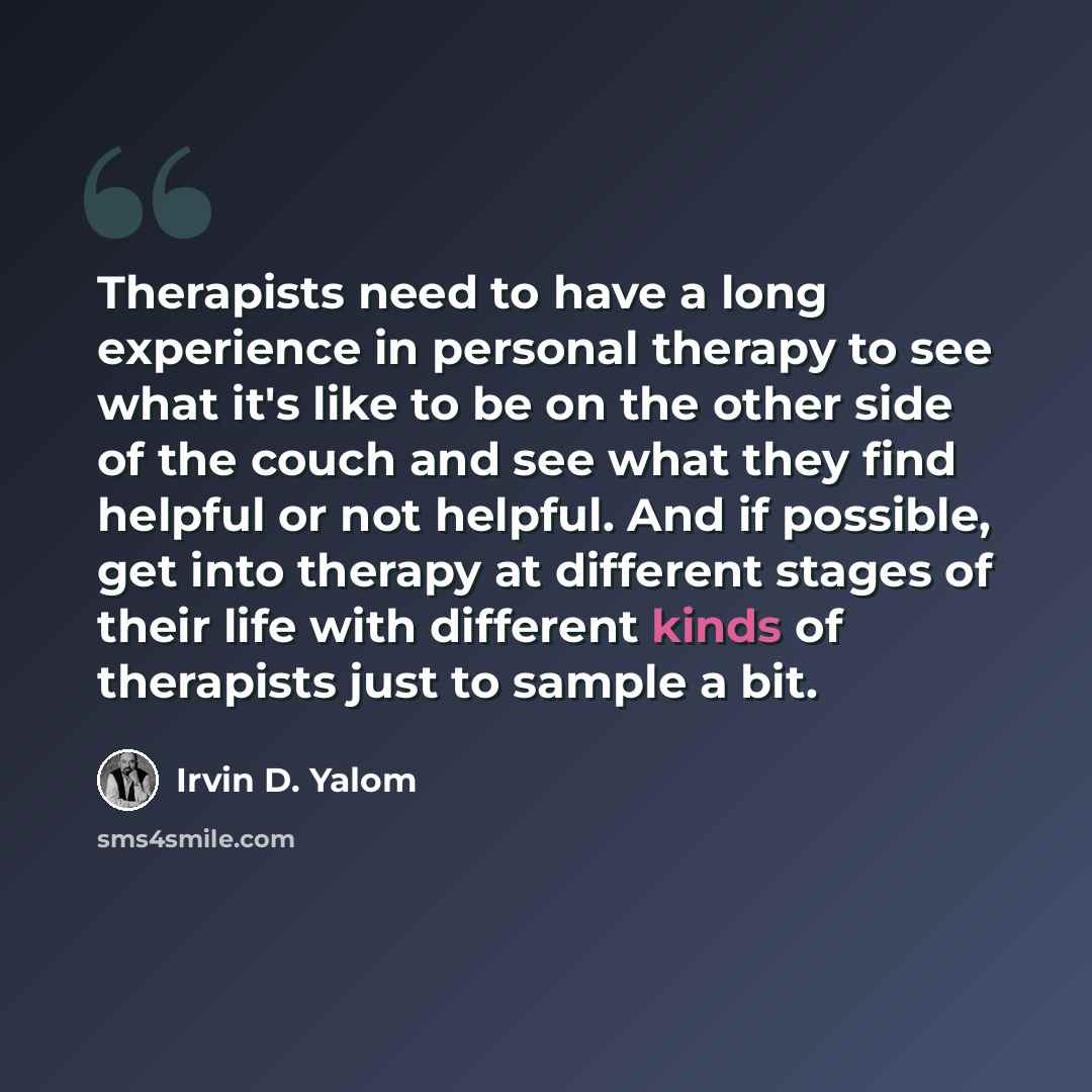 “Therapists need to have a long experience in personal therapy to see what it's like to be on the other side of the couch and see what they find helpful or not helpful. And if possible, get into therapy at different stages of their life with different kinds of therapists just to sample a bit.” quote by Irvin D. Yalom
