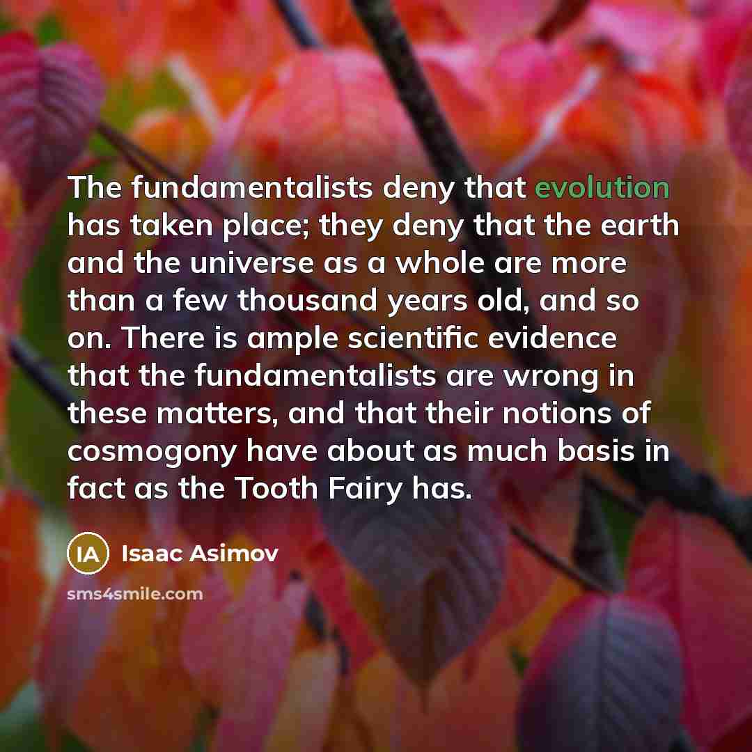 “The fundamentalists deny that evolution has taken place; they deny that the earth and the universe as a whole are more than a few thousand years old, and so on. There is ample scientific evidence that the fundamentalists are wrong in these matters, and that their notions of cosmogony have about as…” quote by Isaac Asimov