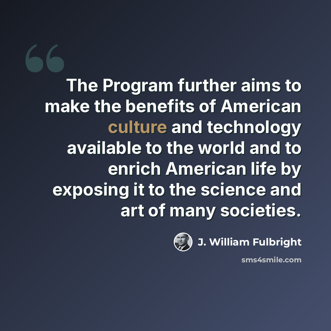“The Program further aims to make the benefits of American culture and technology available to the world and to enrich American life by exposing it to the science and art of many societies.” quote by J. William Fulbright