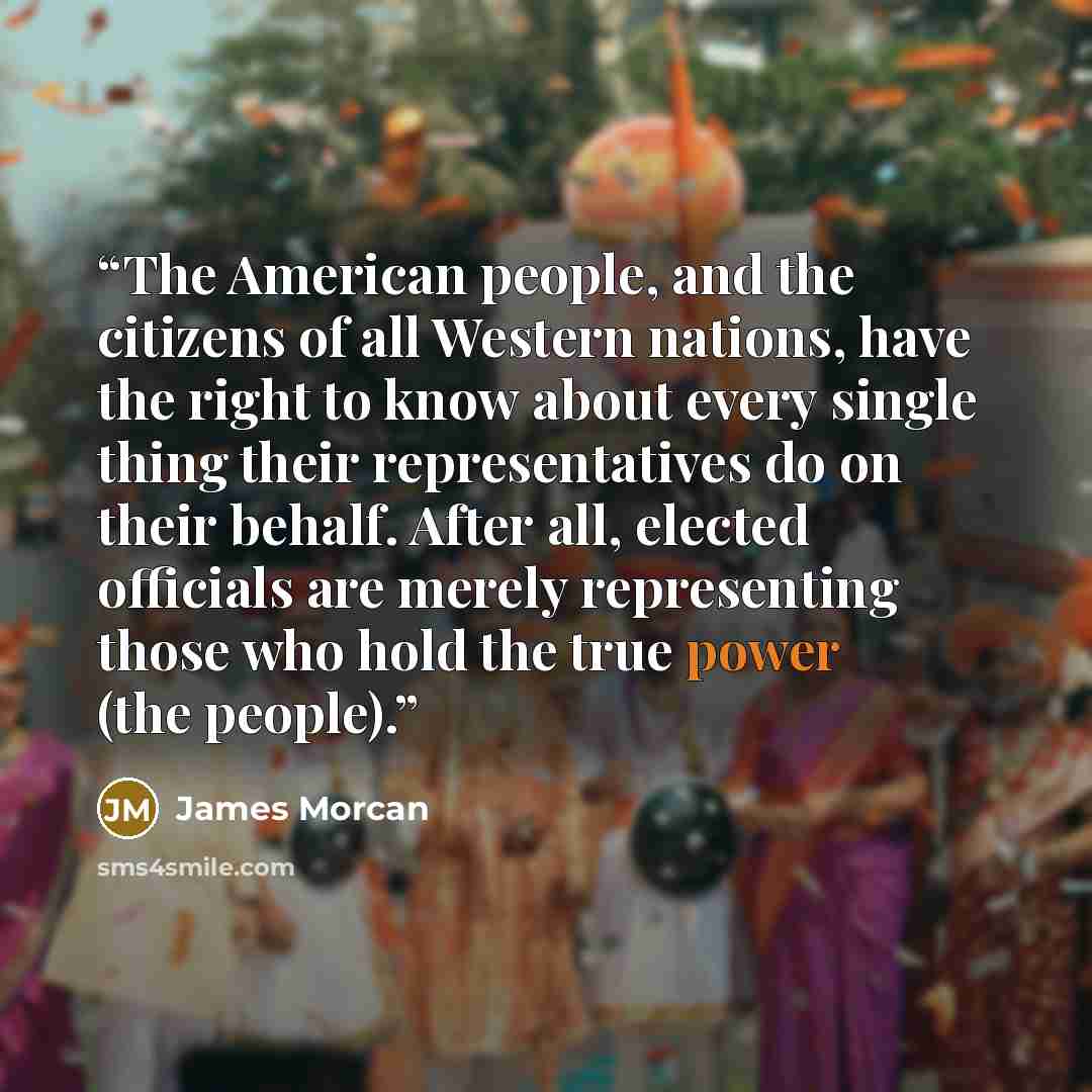 “The American people, and the citizens of all Western nations, have the right to know about every single thing their representatives do on their behalf. After all, elected officials are merely representing those who hold the true power (the people).” quote by James Morcan