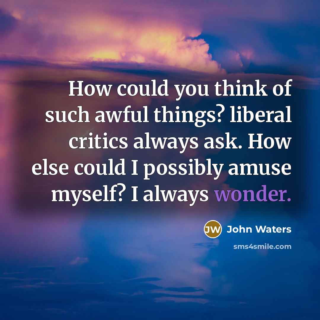 “How could you think of such awful things? liberal critics always ask. How else could I possibly amuse myself? I always wonder.” quote by John Waters