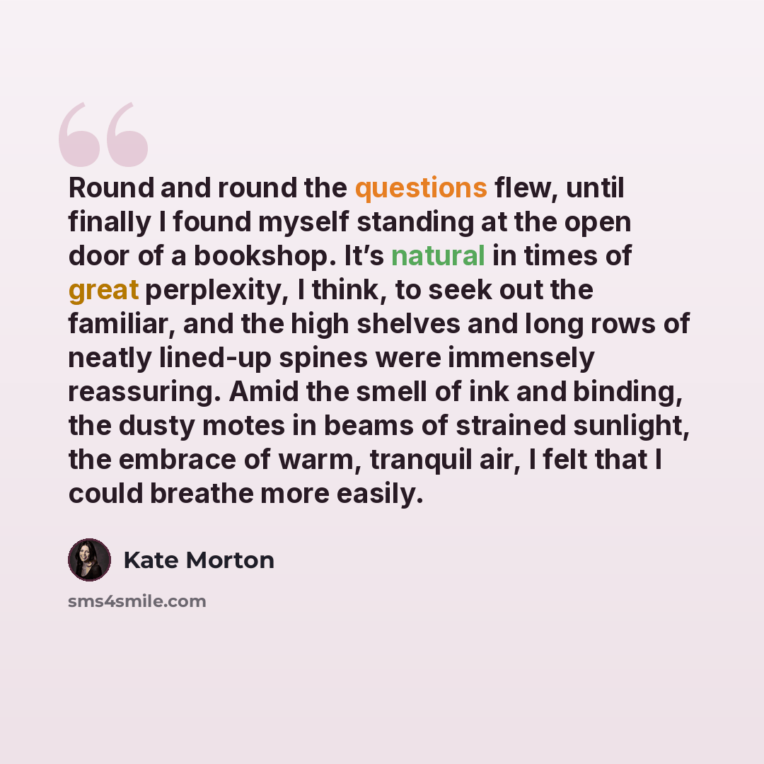 “Round and round the questions flew, until finally I found myself standing at the open door of a bookshop. It’s natural in times of great perplexity, I think, to seek out the familiar, and the high shelves and long rows of neatly lined-up spines were immensely reassuring. Amid the smell of ink and…” quote by Kate Morton