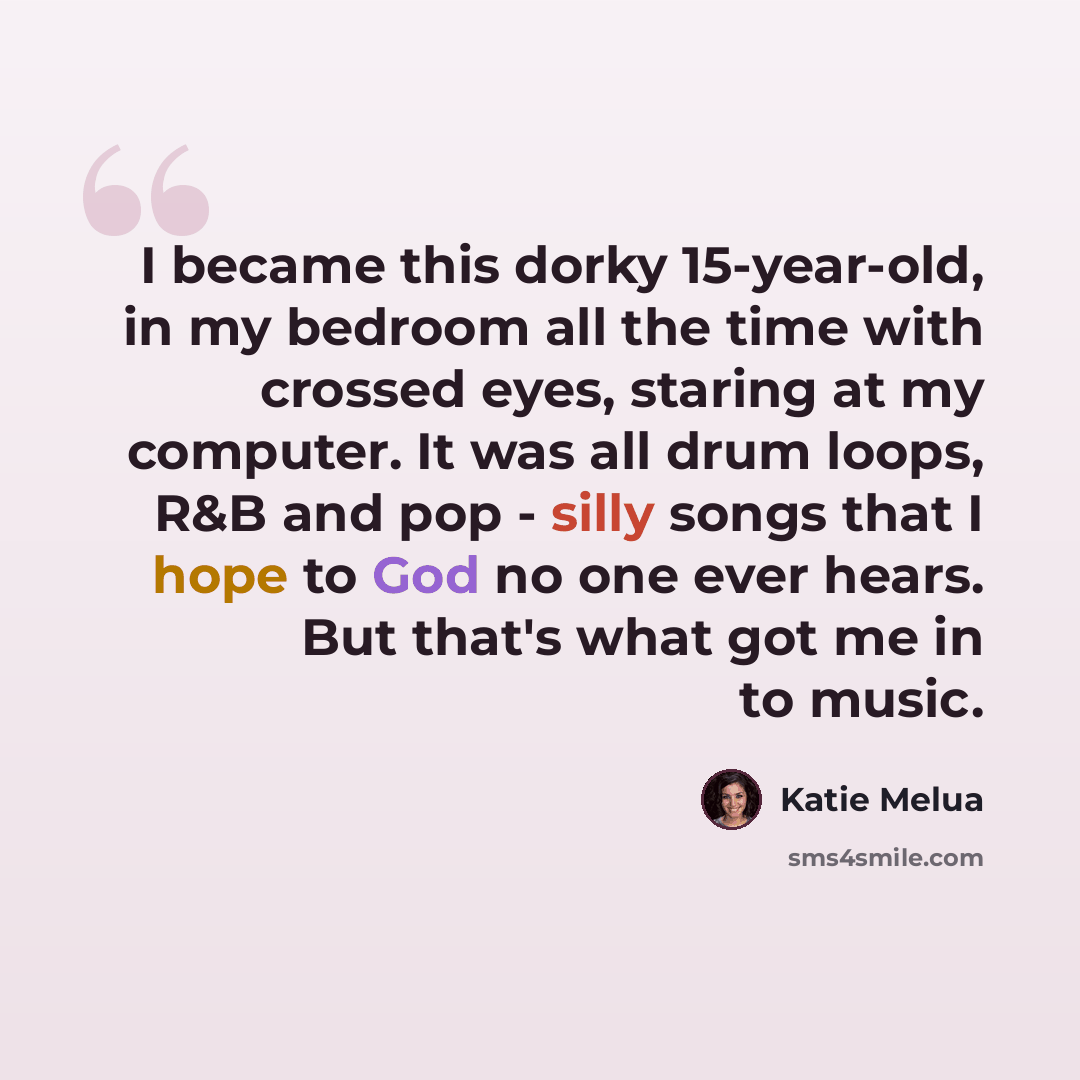 “I became this dorky 15-year-old, in my bedroom all the time with crossed eyes, staring at my computer. It was all drum loops, R&B and pop - silly songs that I hope to God no one ever hears. But that's what got me in to music.” quote by Katie Melua