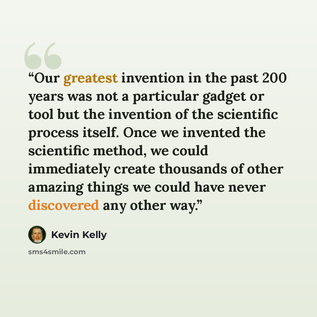 “Our greatest invention in the past 200 years was not a particular gadget or tool but the invention of the scientific process itself. Once we invented the scientific method, we could immediately create thousands of other amazing things we could have never discovered any other way.” quote by Kevin Kelly