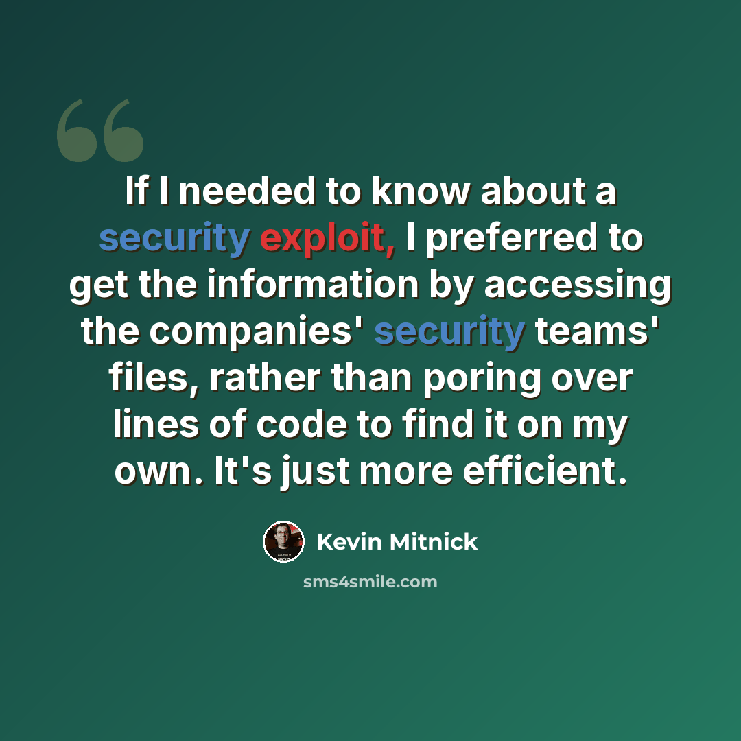 “If I needed to know about a security exploit, I preferred to get the information by accessing the companies' security teams' files, rather than poring over lines of code to find it on my own. It's just more efficient.” quote by Kevin Mitnick