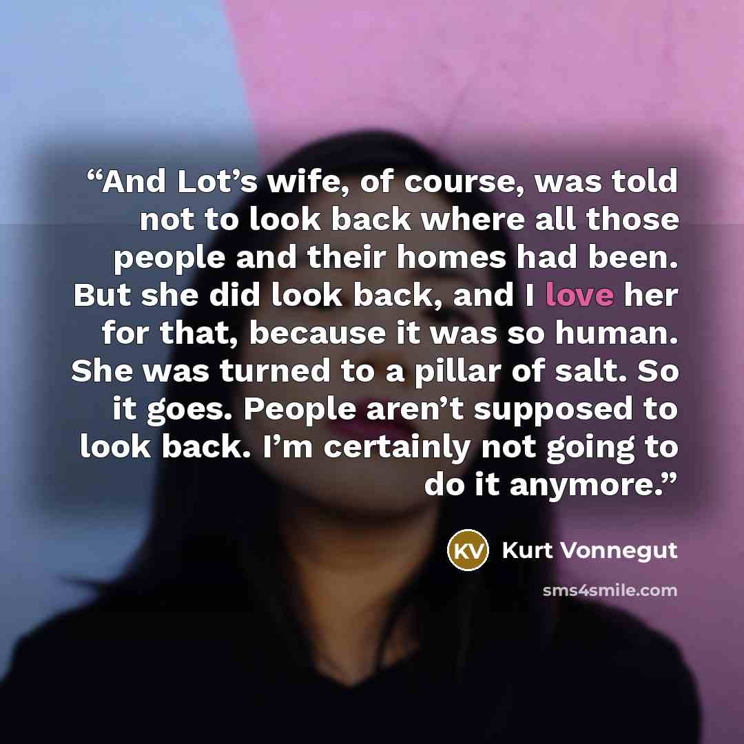 “And Lot’s wife, of course, was told not to look back where all those people and their homes had been. But she did look back, and I love her for that, because it was so human. She was turned to a pillar of salt. So it goes. People aren’t supposed to look back. I’m certainly not going to do it…” quote by Kurt Vonnegut
