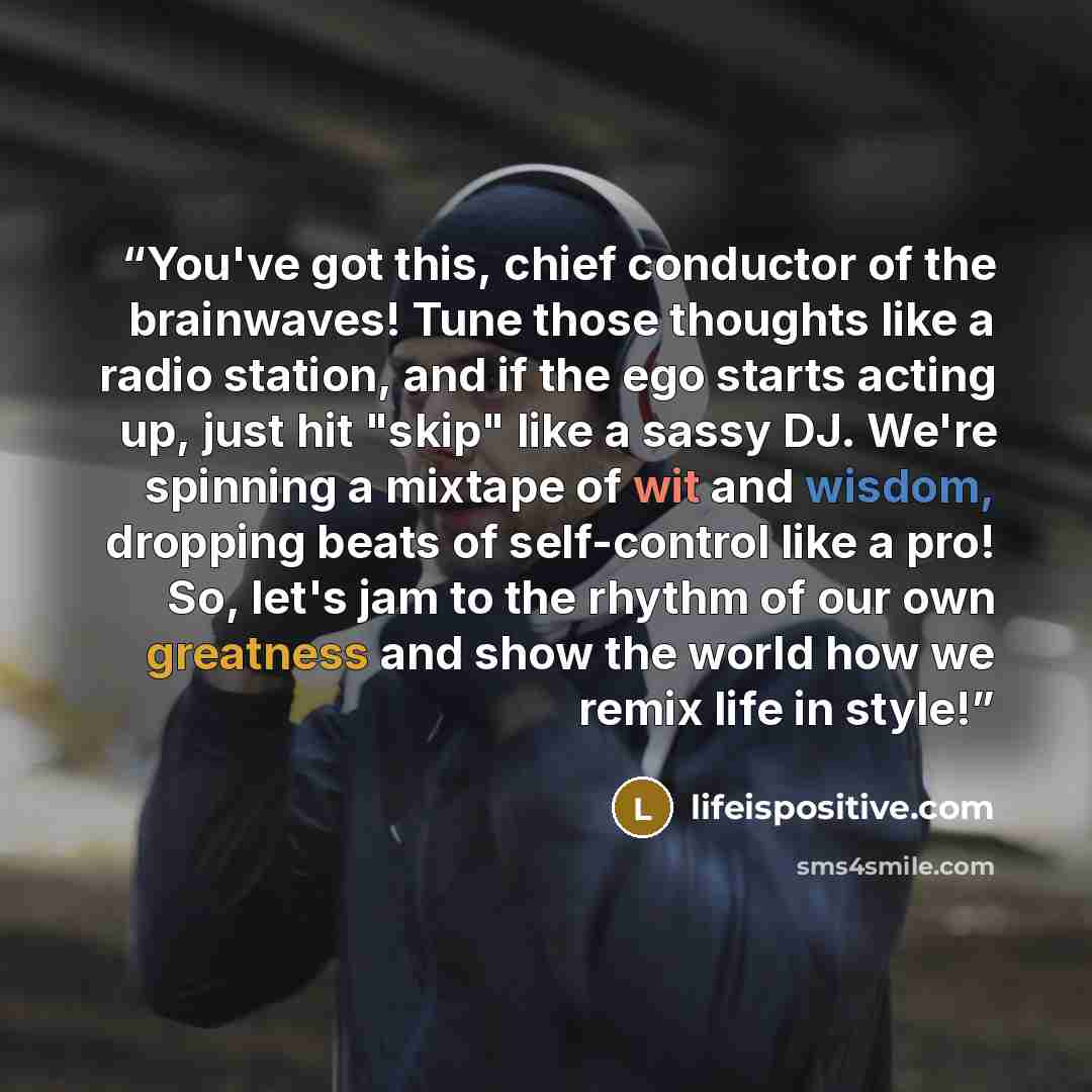 “You've got this, chief conductor of the brainwaves! Tune those thoughts like a radio station, and if the ego starts acting up, just hit "skip" like a sassy DJ. We're spinning a mixtape of wit and wisdom, dropping beats of self-control like a pro! So, let's jam to the rhythm of our own greatness…” quote by lifeispositive.com