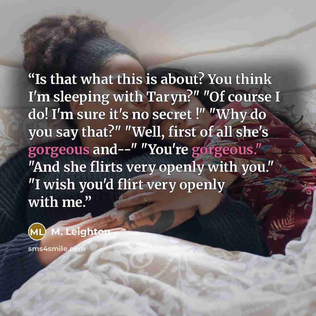 “Is that what this is about? You think I'm sleeping with Taryn?" "Of course I do! I'm sure it's no secret !" "Why do you say that?" "Well, first of all she's gorgeous and--" "You're gorgeous." "And she flirts very openly with you." "I wish you'd flirt very openly with me.” quote by M. Leighton