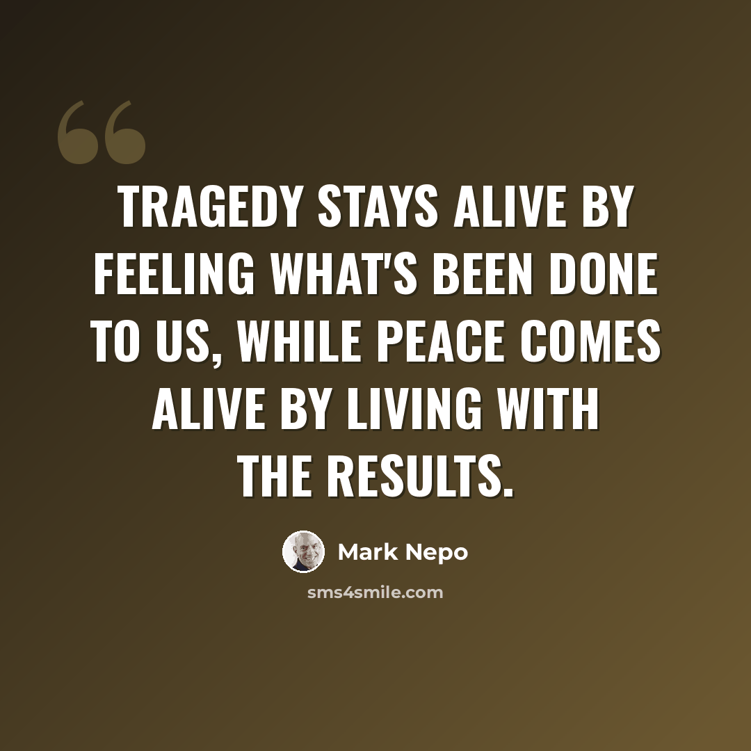 “Tragedy stays alive by feeling what's been done to us, while peace comes alive by living with the results.” quote by Mark Nepo