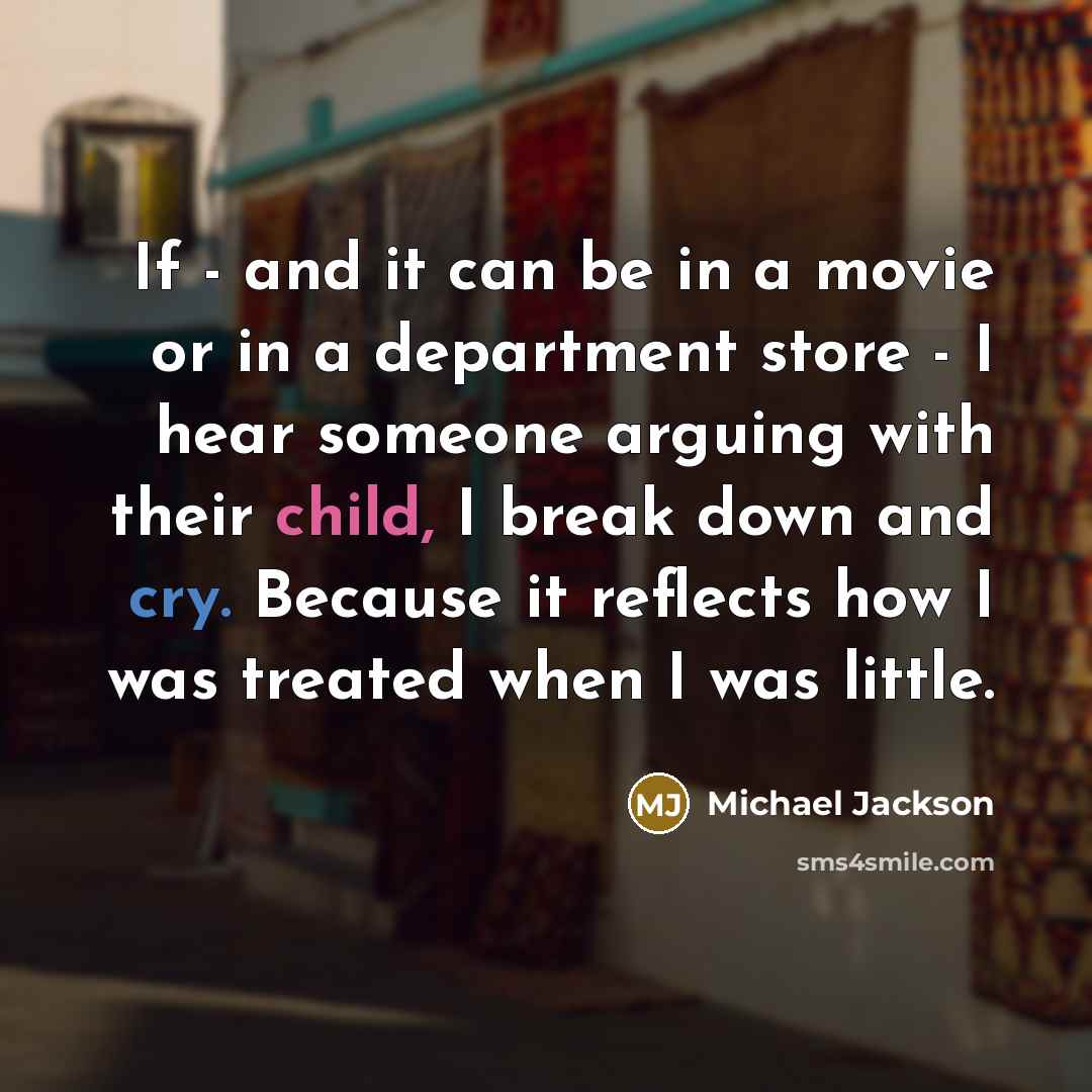 “If - and it can be in a movie or in a department store - I hear someone arguing with their child, I break down and cry. Because it reflects how I was treated when I was little.” quote by Michael Jackson