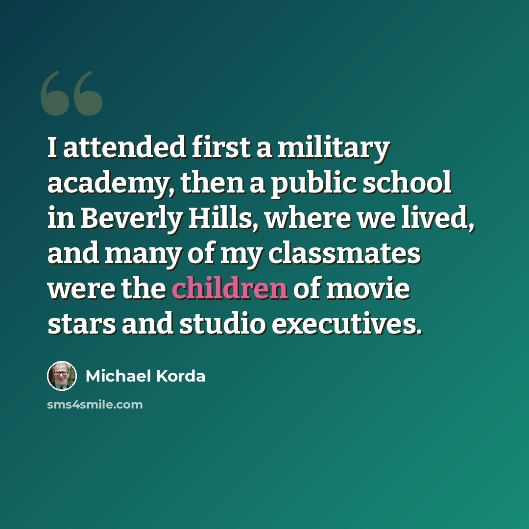 “I attended first a military academy, then a public school in Beverly Hills, where we lived, and many of my classmates were the children of movie stars and studio executives.” quote by Michael Korda