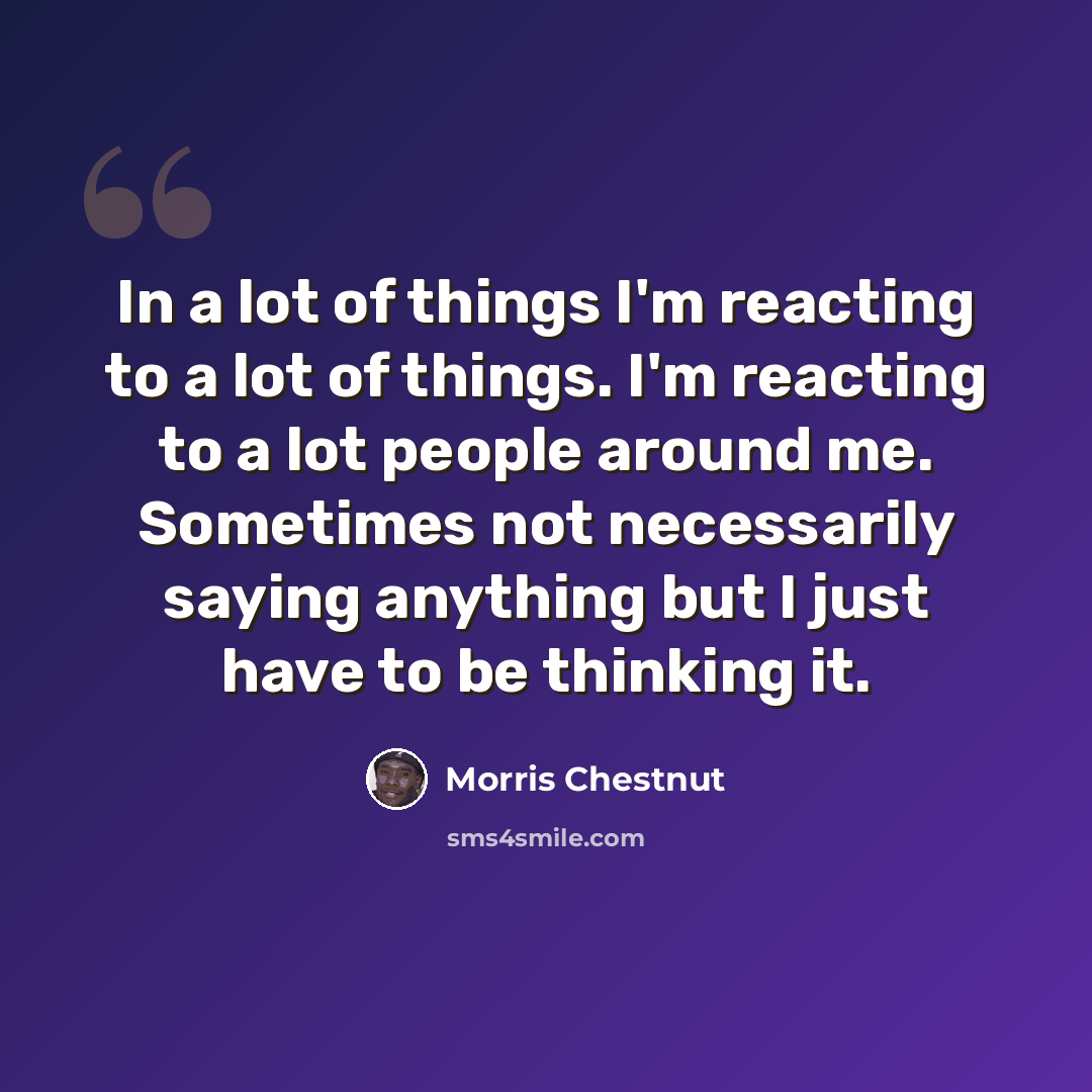 “In a lot of things I'm reacting to a lot of things. I'm reacting to a lot people around me. Sometimes not necessarily saying anything but I just have to be thinking it.” quote by Morris Chestnut