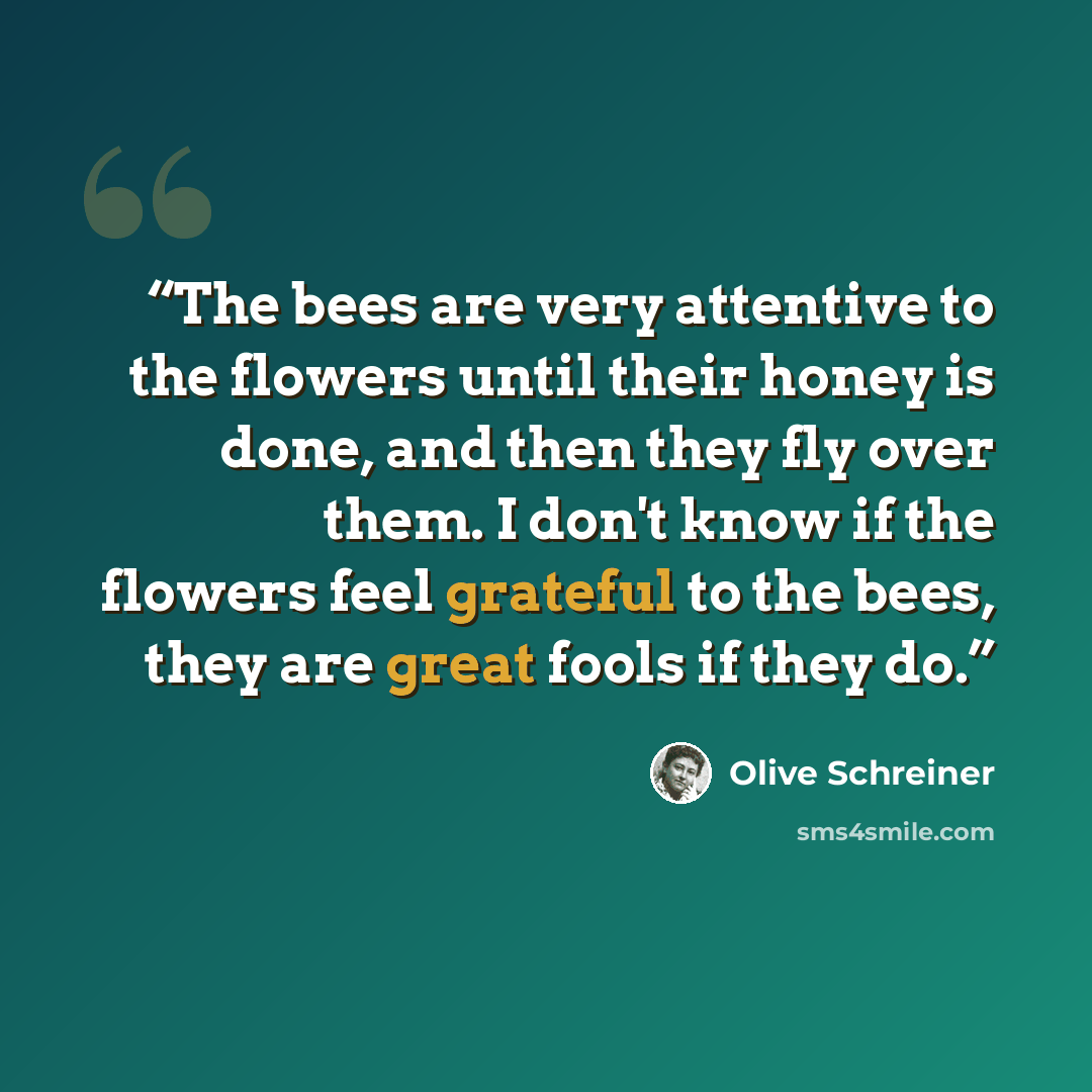 “The bees are very attentive to the flowers until their honey is done, and then they fly over them. I don't know if the flowers feel grateful to the bees, they are great fools if they do.” quote by Olive Schreiner