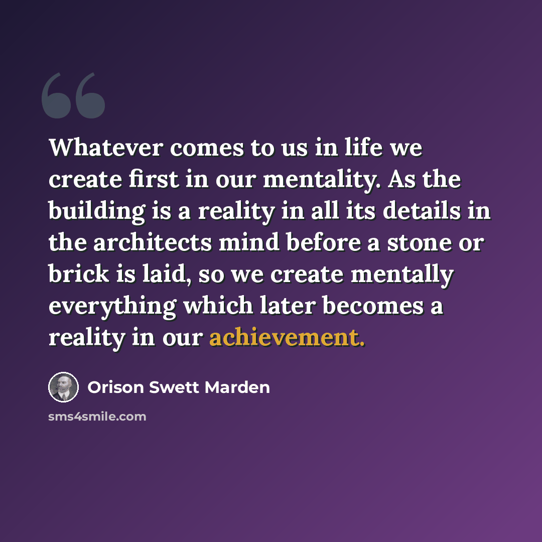 “Whatever comes to us in life we create first in our mentality. As the building is a reality in all its details in the architects mind before a stone or brick is laid, so we create mentally everything which later becomes a reality in our achievement.” quote by Orison Swett Marden
