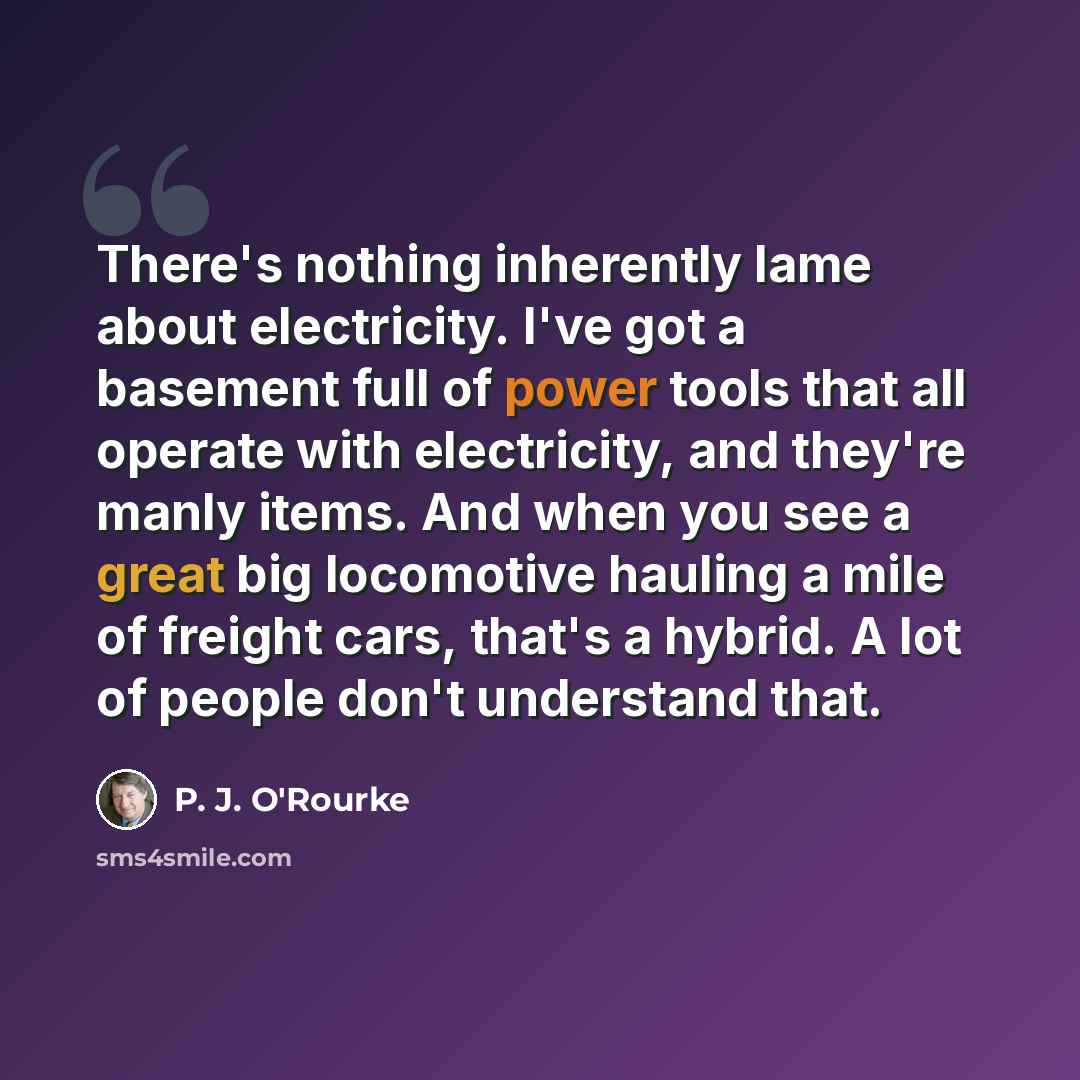 “There's nothing inherently lame about electricity. I've got a basement full of power tools that all operate with electricity, and they're manly items. And when you see a great big locomotive hauling a mile of freight cars, that's a hybrid. A lot of people don't understand that.” quote by P. J. O'Rourke