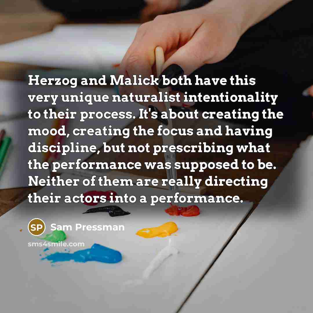 “Herzog and Malick both have this very unique naturalist intentionality to their process. It's about creating the mood, creating the focus and having discipline, but not prescribing what the performance was supposed to be. Neither of them are really directing their actors into a performance.” quote by Sam Pressman