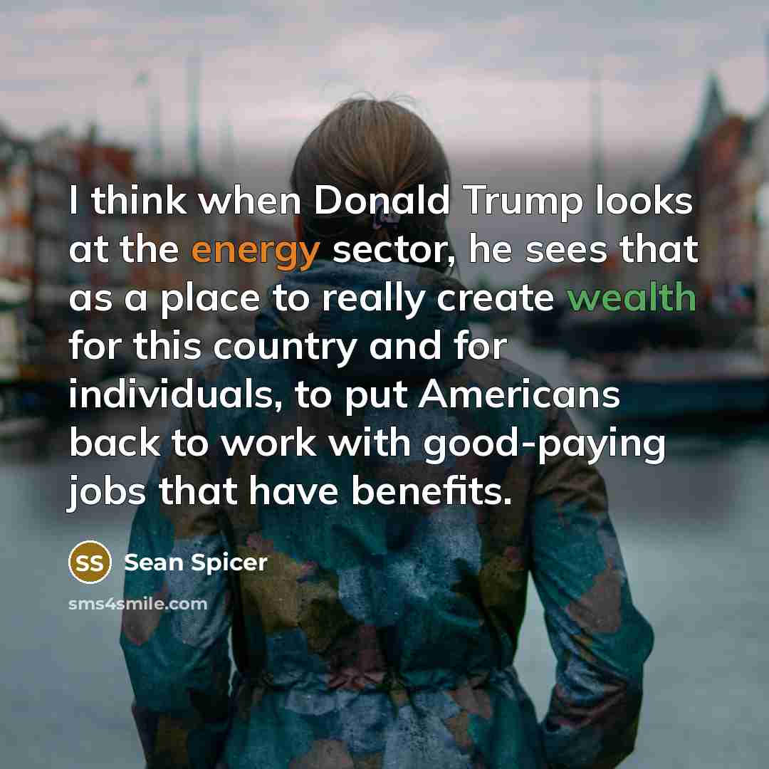 “I think when Donald Trump looks at the energy sector, he sees that as a place to really create wealth for this country and for individuals, to put Americans back to work with good-paying jobs that have benefits.” quote by Sean Spicer