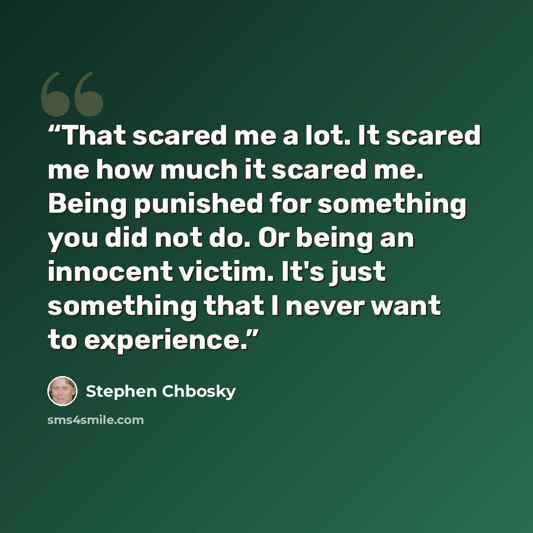“That scared me a lot. It scared me how much it scared me. Being punished for something you did not do. Or being an innocent victim. It's just something that I never want to experience.” quote by Stephen Chbosky