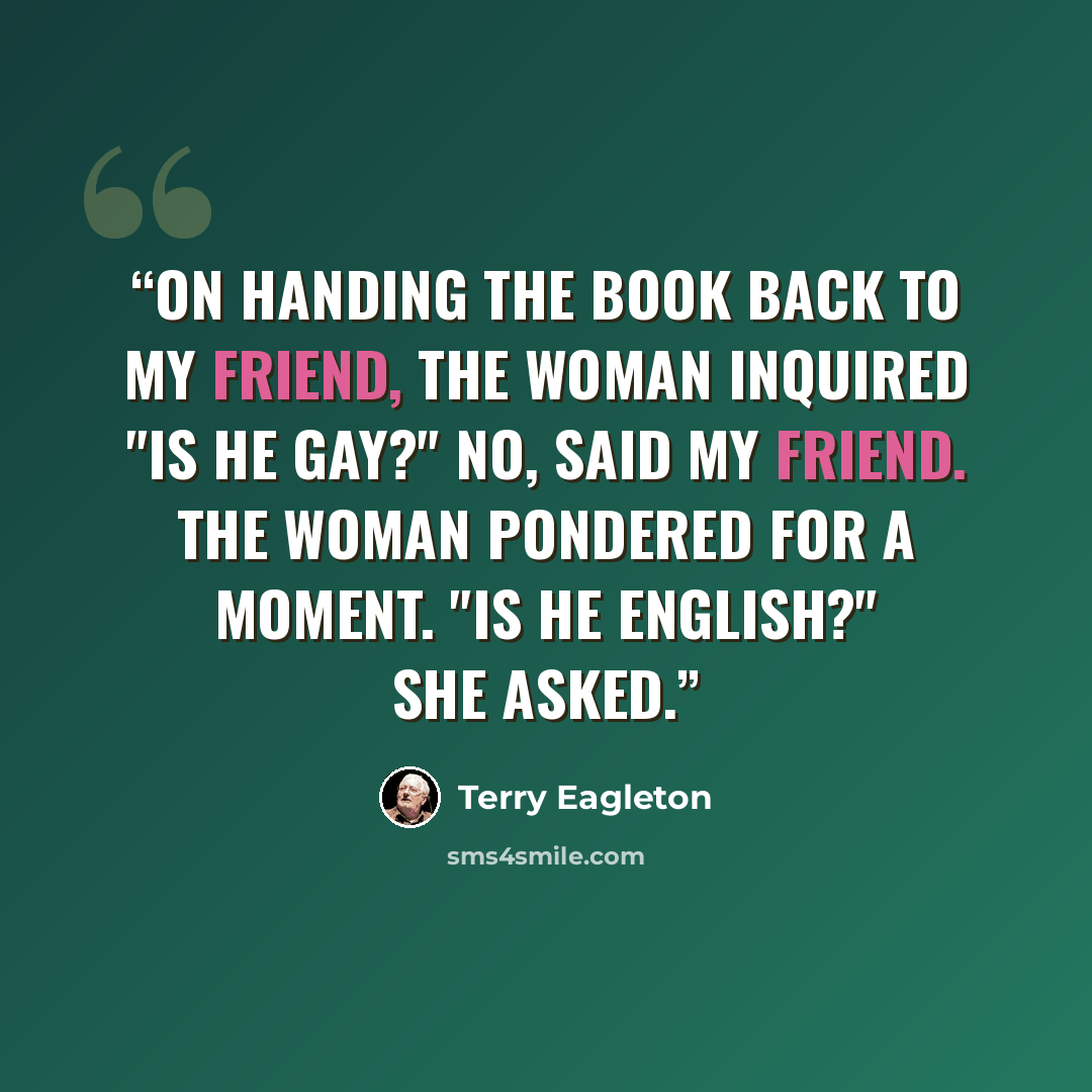 “On handing the book back to my friend, the woman inquired "Is he gay?" No, said my friend. The woman pondered for a moment. "Is he English?" she asked.” quote by Terry Eagleton