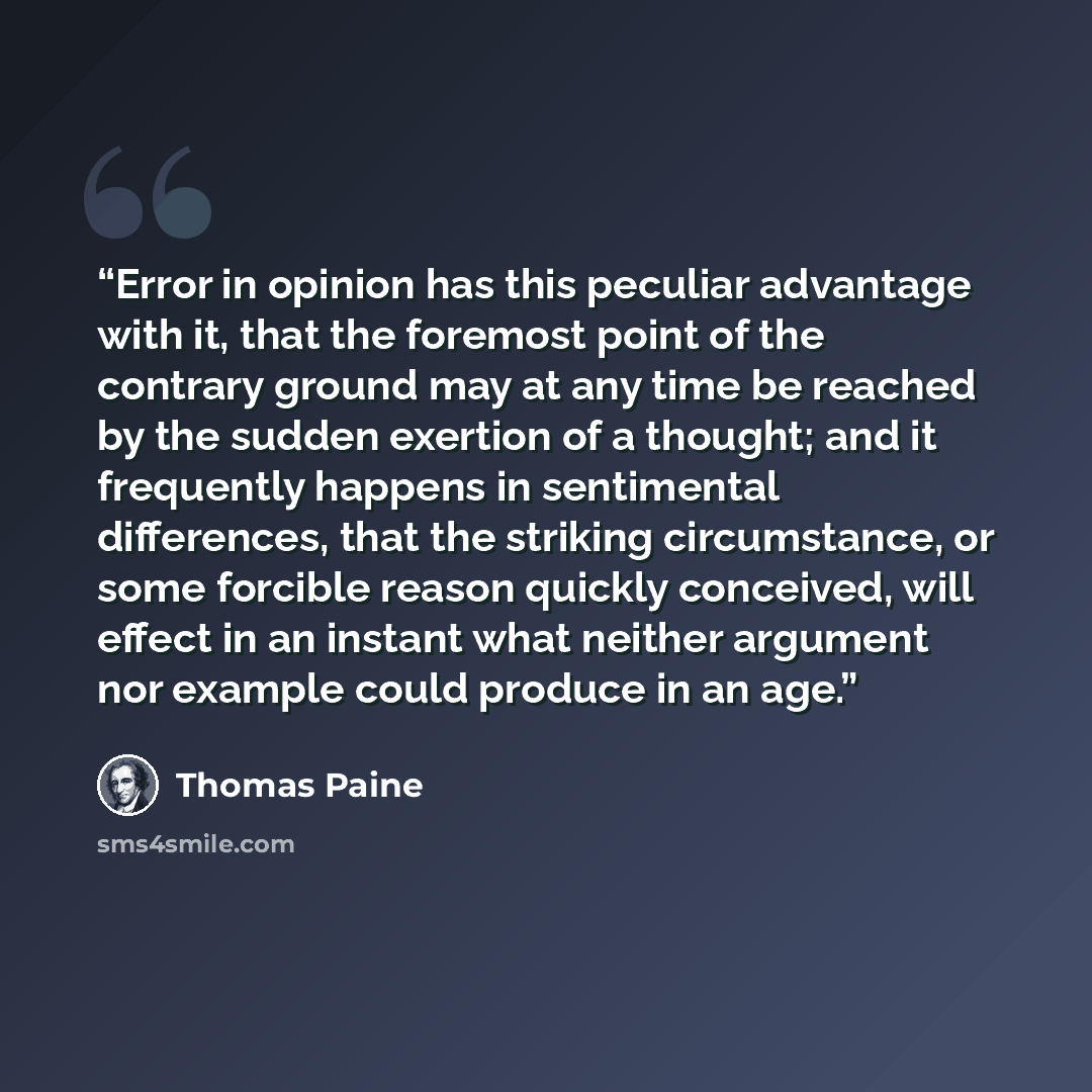“Error in opinion has this peculiar advantage with it, that the foremost point of the contrary ground may at any time be reached by the sudden exertion of a thought; and it frequently happens in sentimental differences, that the striking circumstance, or some forcible reason quickly conceived, will…” quote by Thomas Paine