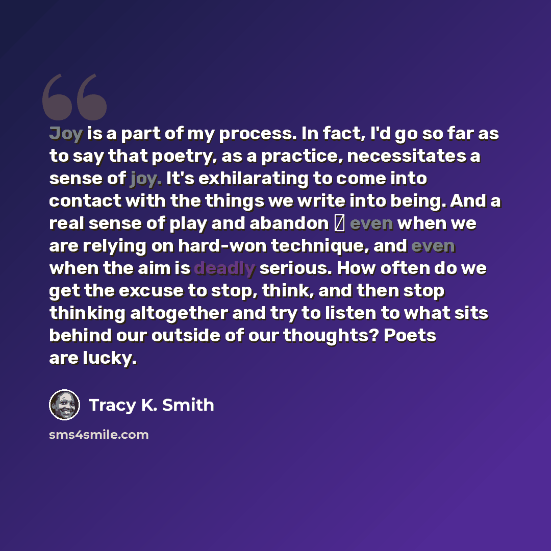“Joy is a part of my process. In fact, I'd go so far as to say that poetry, as a practice, necessitates a sense of joy. It's exhilarating to come into contact with the things we write into being. And a real sense of play and abandon  even when we are relying on hard-won technique, and even when…” quote by Tracy K. Smith