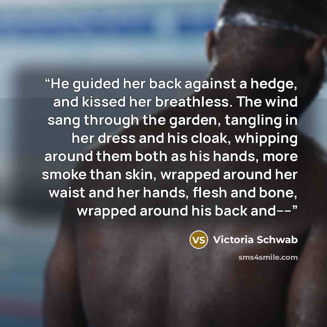 “He guided her back against a hedge, and kissed her breathless. The wind sang through the garden, tangling in her dress and his cloak, whipping around them both as his hands, more smoke than skin, wrapped around her waist and her hands, flesh and bone, wrapped around his back and––” quote by Victoria Schwab