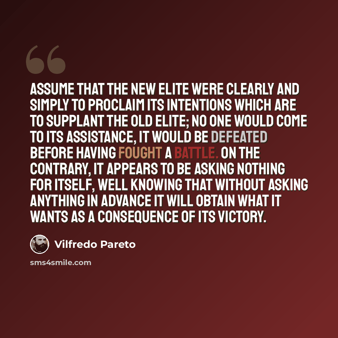 “Assume that the new elite were clearly and simply to proclaim its intentions which are to supplant the old elite; no one would come to its assistance, it would be defeated before having fought a battle. On the contrary, it appears to be asking nothing for itself, well knowing that without asking…” quote by Vilfredo Pareto