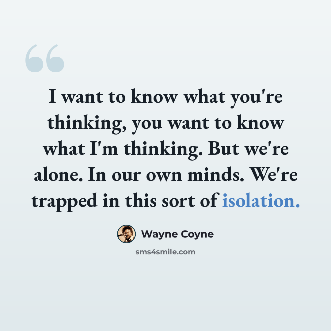“I want to know what you're thinking, you want to know what I'm thinking. But we're alone. In our own minds. We're trapped in this sort of isolation.” quote by Wayne Coyne